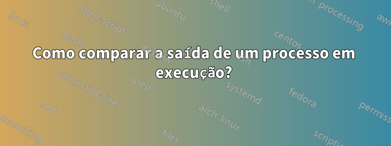 Como comparar a saída de um processo em execução?