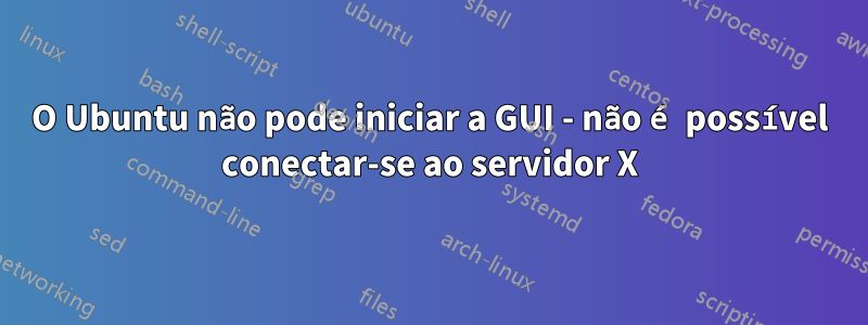 O Ubuntu não pode iniciar a GUI - não é possível conectar-se ao servidor X