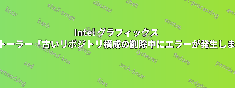 Intel グラフィックス インストーラー「古いリポジトリ構成の削除中にエラーが発生しました」