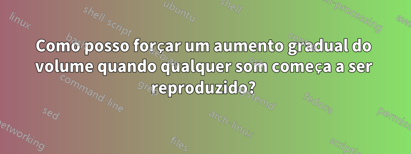 Como posso forçar um aumento gradual do volume quando qualquer som começa a ser reproduzido?