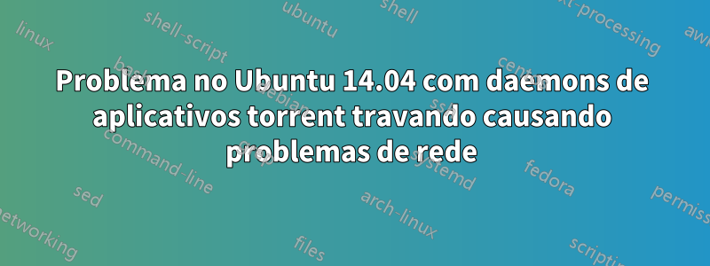 Problema no Ubuntu 14.04 com daemons de aplicativos torrent travando causando problemas de rede