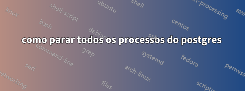 como parar todos os processos do postgres