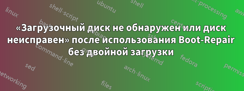 «Загрузочный диск не обнаружен или диск неисправен» после использования Boot-Repair без двойной загрузки