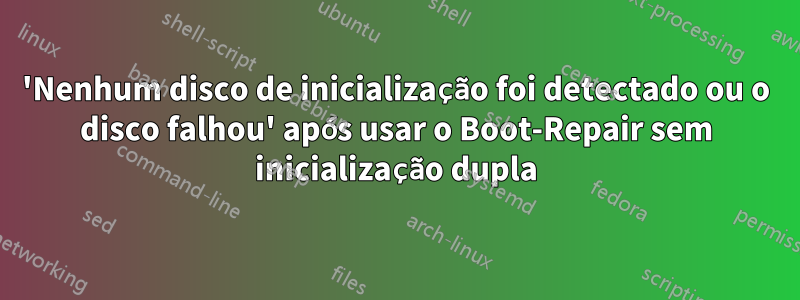 'Nenhum disco de inicialização foi detectado ou o disco falhou' após usar o Boot-Repair sem inicialização dupla