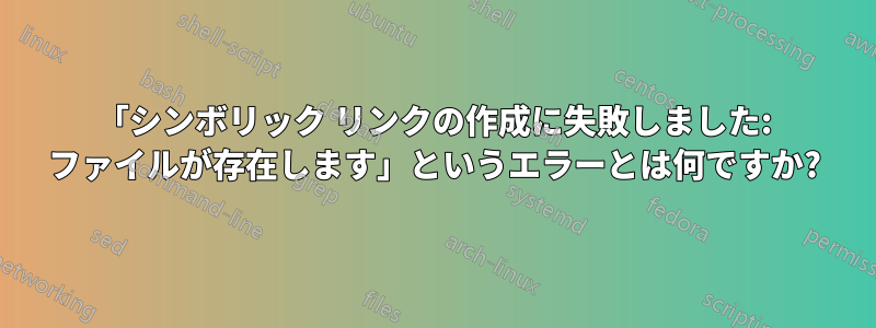 「シンボリック リンクの作成に失敗しました: ファイルが存在します」というエラーとは何ですか?