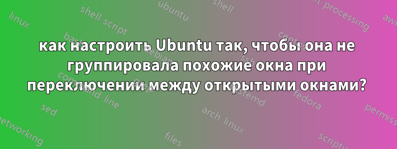 как настроить Ubuntu так, чтобы она не группировала похожие окна при переключении между открытыми окнами?