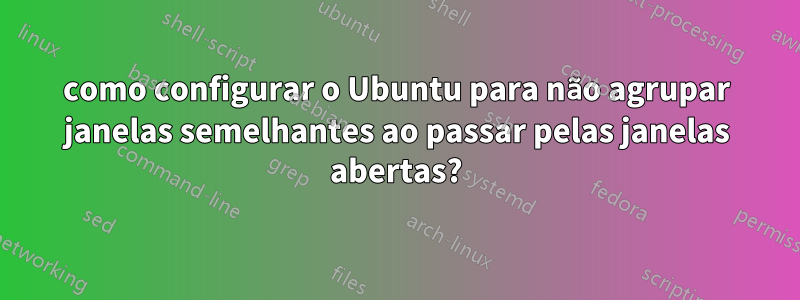 como configurar o Ubuntu para não agrupar janelas semelhantes ao passar pelas janelas abertas?