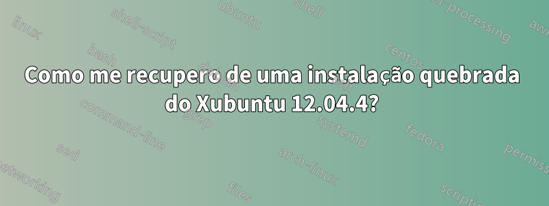 Como me recupero de uma instalação quebrada do Xubuntu 12.04.4?