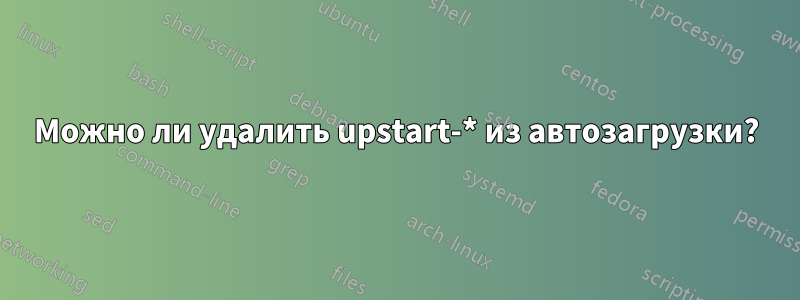 Можно ли удалить upstart-* из автозагрузки?