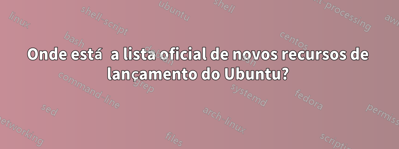 Onde está a lista oficial de novos recursos de lançamento do Ubuntu?