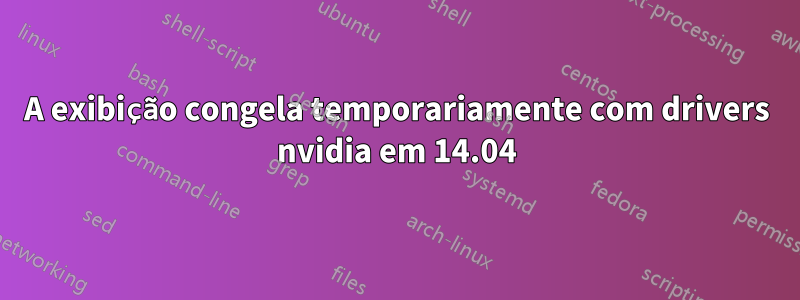 A exibição congela temporariamente com drivers nvidia em 14.04