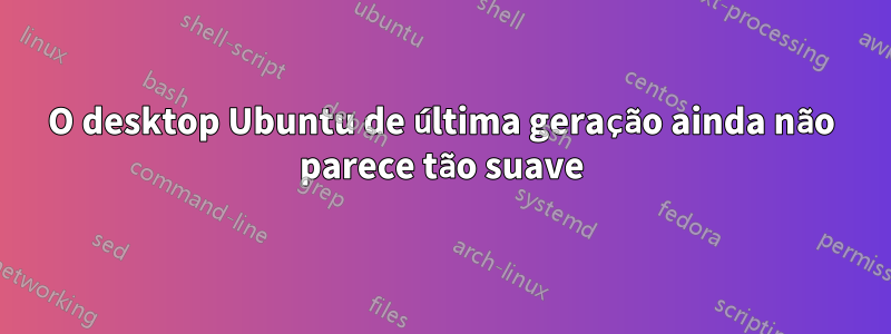 O desktop Ubuntu de última geração ainda não parece tão suave