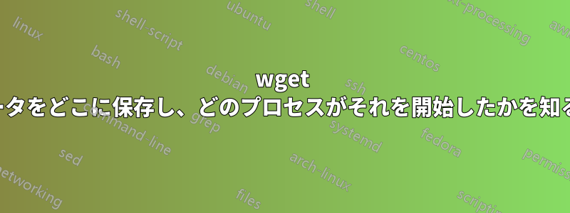 wget がデータをどこに保存し、どのプロセスがそれを開始したかを知る方法