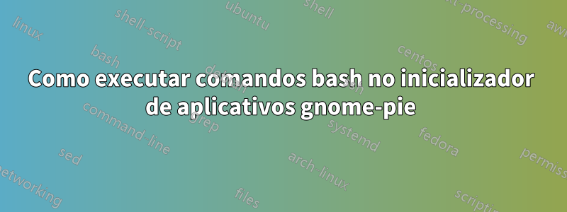 Como executar comandos bash no inicializador de aplicativos gnome-pie