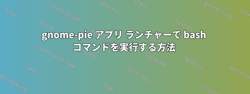 gnome-pie アプリ ランチャーで bash コマンドを実行する方法