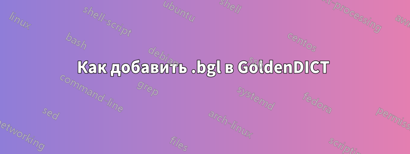 Как добавить .bgl в GoldenDICT