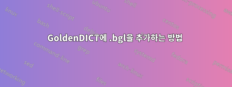 GoldenDICT에 .bgl을 추가하는 방법