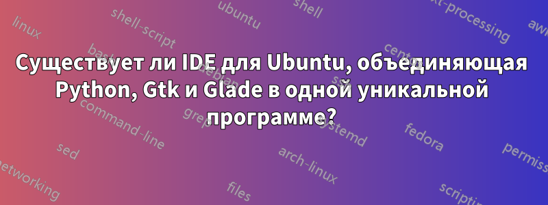 Существует ли IDE для Ubuntu, объединяющая Python, Gtk и Glade в одной уникальной программе?