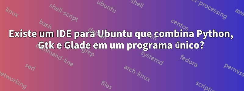 Existe um IDE para Ubuntu que combina Python, Gtk e Glade em um programa único?