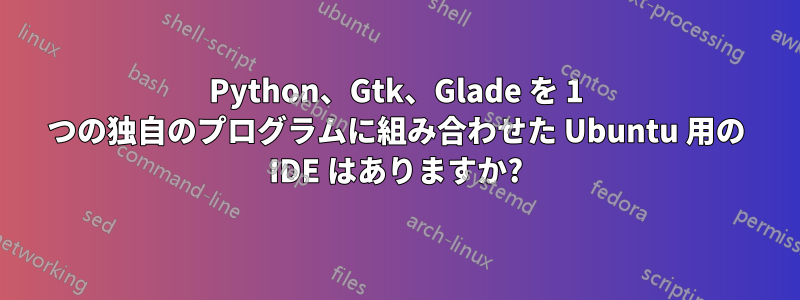 Python、Gtk、Glade を 1 つの独自のプログラムに組み合わせた Ubuntu 用の IDE はありますか?