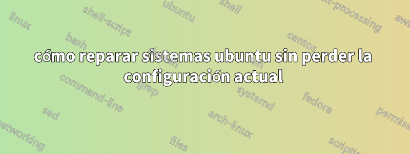 cómo reparar sistemas ubuntu sin perder la configuración actual