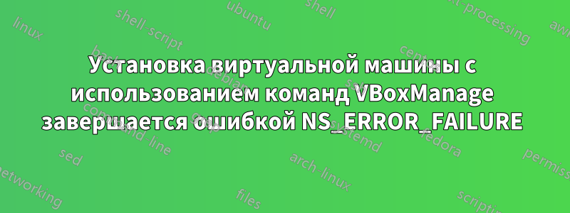Установка виртуальной машины с использованием команд VBoxManage завершается ошибкой NS_ERROR_FAILURE