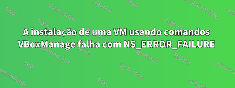 A instalação de uma VM usando comandos VBoxManage falha com NS_ERROR_FAILURE