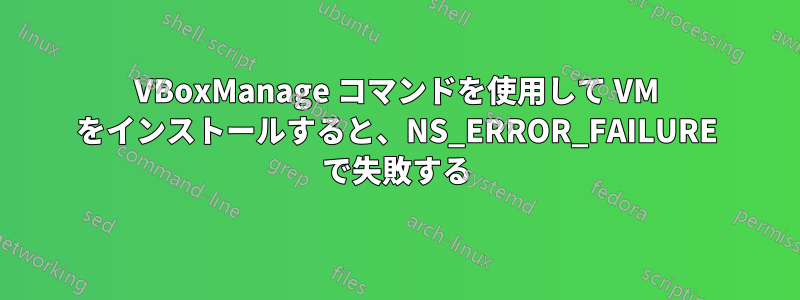 VBoxManage コマンドを使用して VM をインストールすると、NS_ERROR_FAILURE で失敗する