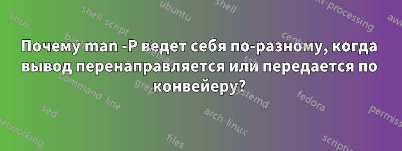 Почему man -P ведет себя по-разному, когда вывод перенаправляется или передается по конвейеру?