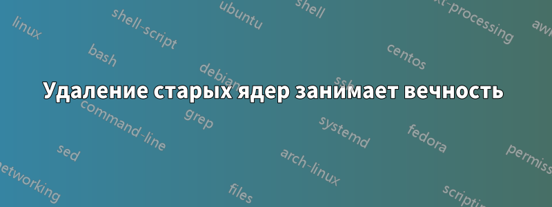 Удаление старых ядер занимает вечность