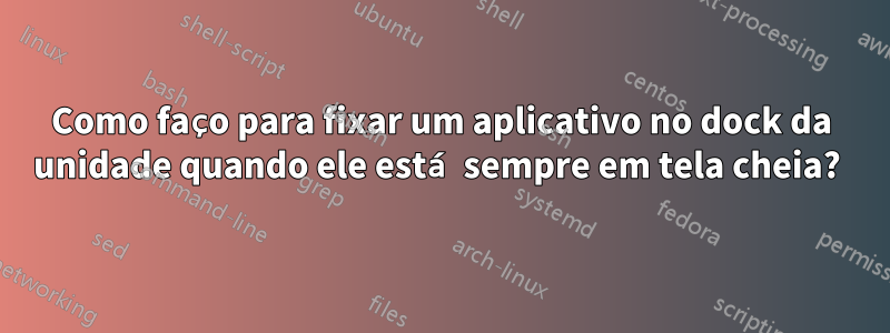 Como faço para fixar um aplicativo no dock da unidade quando ele está sempre em tela cheia? 
