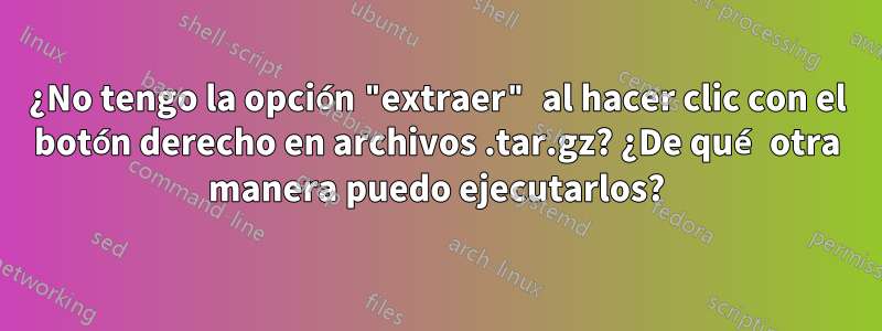 ¿No tengo la opción "extraer" al hacer clic con el botón derecho en archivos .tar.gz? ¿De qué otra manera puedo ejecutarlos?