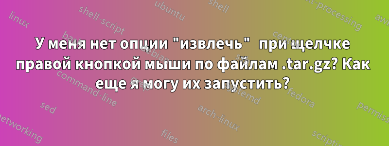 У меня нет опции "извлечь" при щелчке правой кнопкой мыши по файлам .tar.gz? Как еще я могу их запустить?