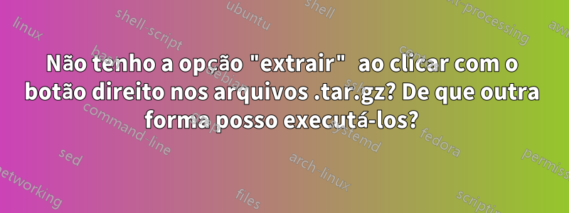 Não tenho a opção "extrair" ao clicar com o botão direito nos arquivos .tar.gz? De que outra forma posso executá-los?