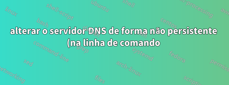 alterar o servidor DNS de forma não persistente (na linha de comando)
