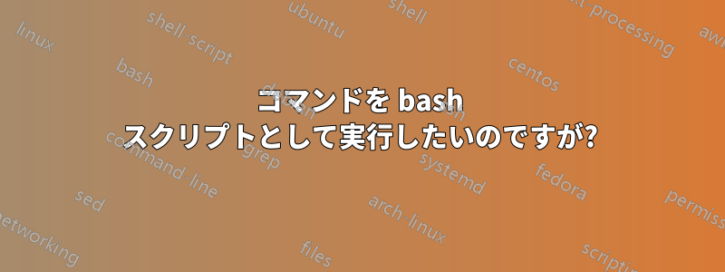 コマンドを bash スクリプトとして実行したいのですが?