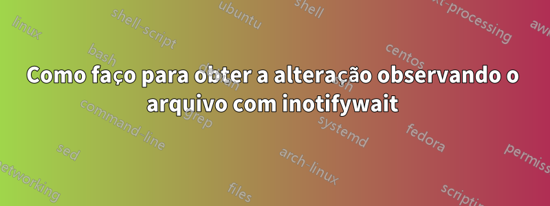 Como faço para obter a alteração observando o arquivo com inotifywait