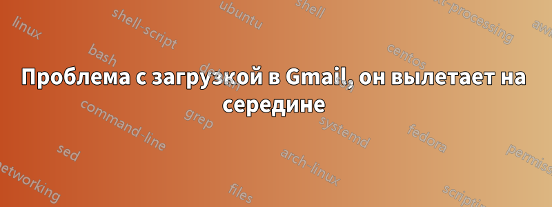 Проблема с загрузкой в ​​Gmail, он вылетает на середине