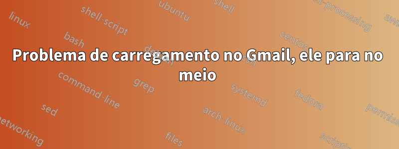 Problema de carregamento no Gmail, ele para no meio