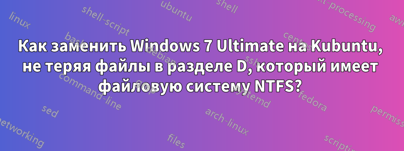 Как заменить Windows 7 Ultimate на Kubuntu, не теряя файлы в разделе D, который имеет файловую систему NTFS?