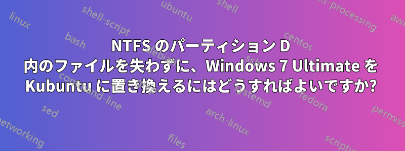 NTFS のパーティション D 内のファイルを失わずに、Windows 7 Ultimate を Kubuntu に置き換えるにはどうすればよいですか?