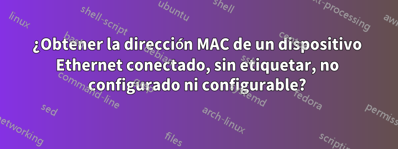 ¿Obtener la dirección MAC de un dispositivo Ethernet conectado, sin etiquetar, no configurado ni configurable?