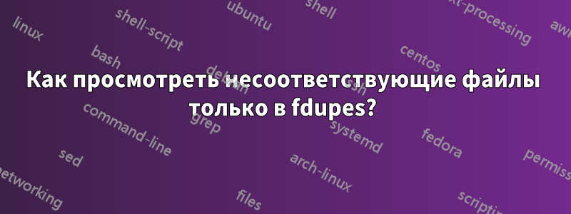 Как просмотреть несоответствующие файлы только в fdupes?