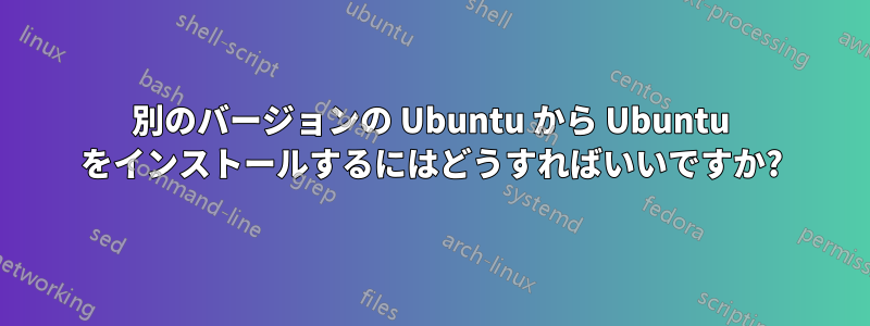 別のバージョンの Ubuntu から Ubuntu をインストールするにはどうすればいいですか?