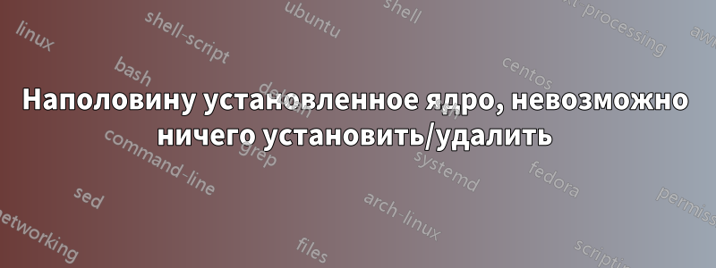 Наполовину установленное ядро, невозможно ничего установить/удалить