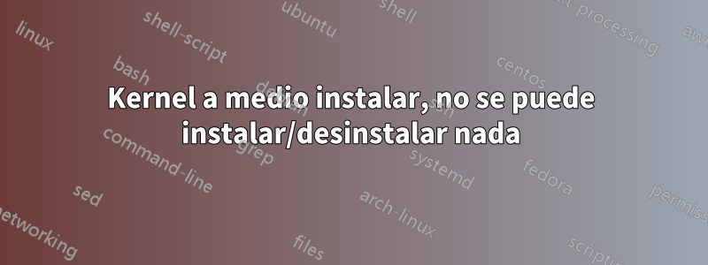 Kernel a medio instalar, no se puede instalar/desinstalar nada