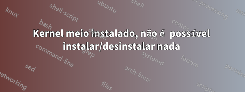 Kernel meio instalado, não é possível instalar/desinstalar nada