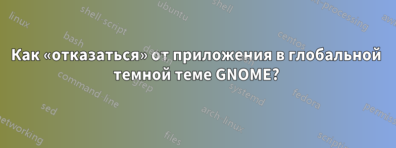 Как «отказаться» от приложения в глобальной темной теме GNOME?