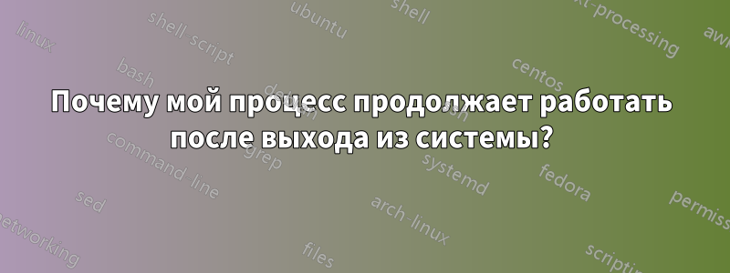 Почему мой процесс продолжает работать после выхода из системы?