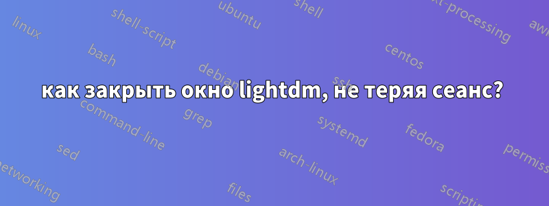 как закрыть окно lightdm, не теряя сеанс?